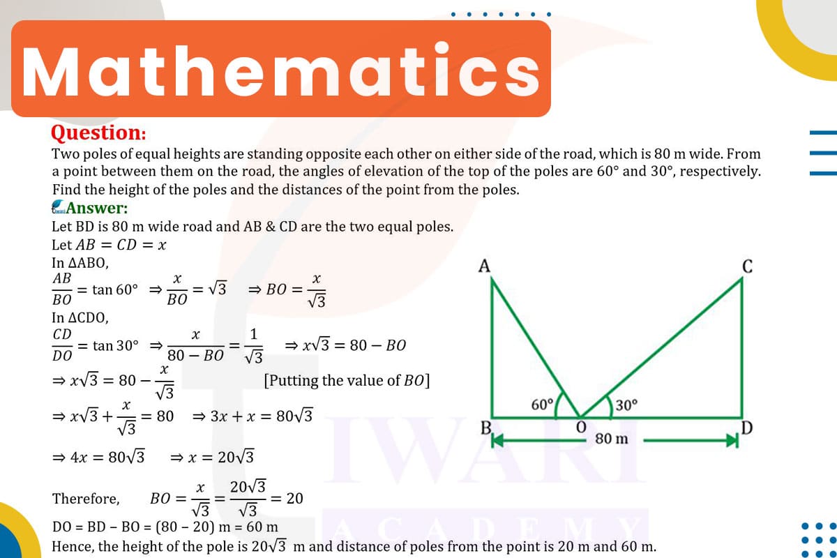 Two poles of equal heights are standing opposite each other on either side of the road, which is 80 m wide. From a point between them on the road, the angles of elevation of the top of the poles are 60° and 30°, respectively. Find the height of the poles and the distances of the point from the poles.
