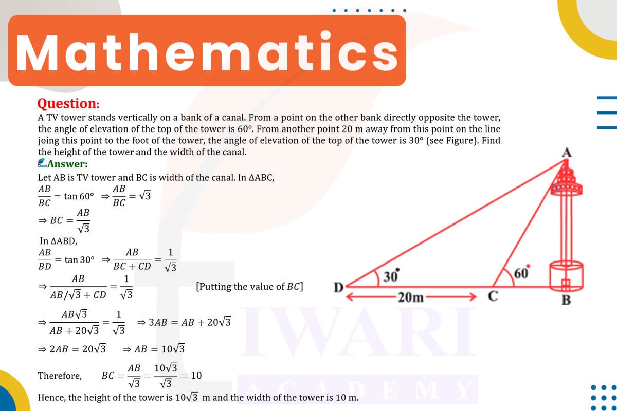 A TV tower stands vertically on a bank of a canal. From a point on the other bank directly opposite the tower, the angle of elevation of the top of the tower is 60°. From another point 20 m away from this point on the line joining this point to the foot of the tower, the angle of elevation of the top of the tower is 30°. Find the height of the tower and the width of canal.