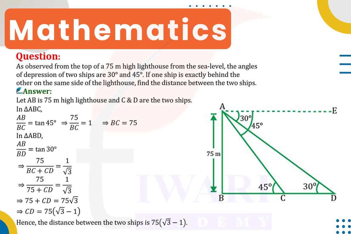As observed from the top of a 75 m high lighthouse from the sea-level, the angles of depression of two ships are 30° and 45°. If one ship is exactly behind the other on the same side of the lighthouse, find the distance between two ships.